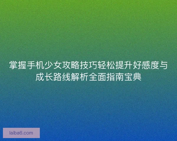 掌握手机少女攻略技巧轻松提升好感度与成长路线解析全面指南宝典