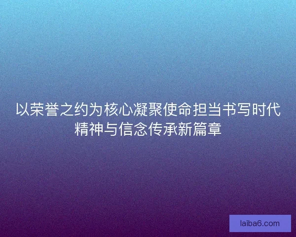 以荣誉之约为核心凝聚使命担当书写时代精神与信念传承新篇章