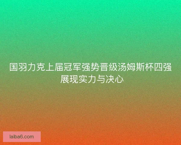 国羽力克上届冠军强势晋级汤姆斯杯四强 展现实力与决心