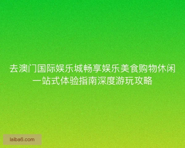 去澳门国际娱乐城畅享娱乐美食购物休闲一站式体验指南深度游玩攻略 去澳门国际娱乐城畅享娱乐美食购物休闲一站式体验指南深度游玩攻略