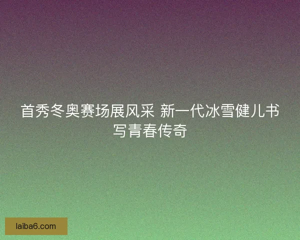 首秀冬奥赛场展风采 新一代冰雪健儿书写青春传奇