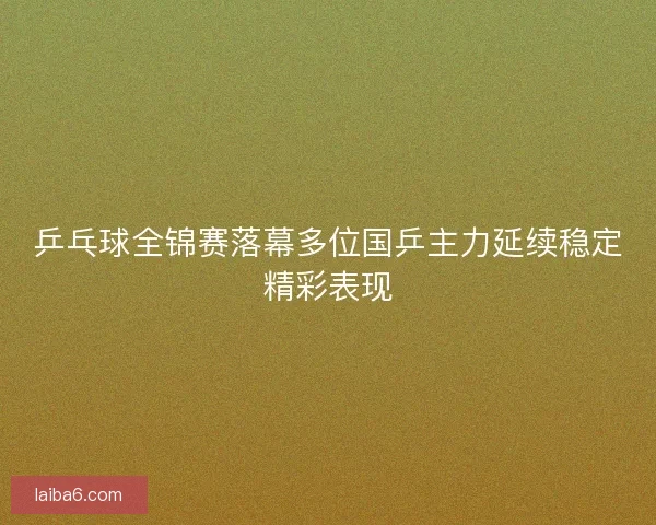 乒乓球全锦赛落幕多位国乒主力延续稳定精彩表现