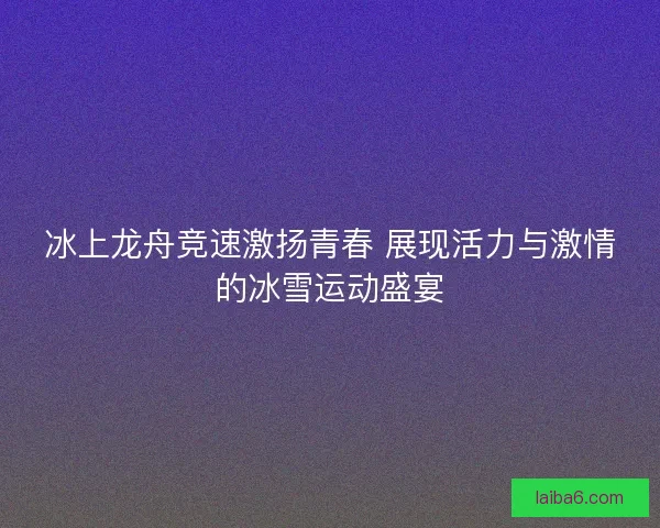 冰上龙舟竞速激扬青春 展现活力与激情的冰雪运动盛宴