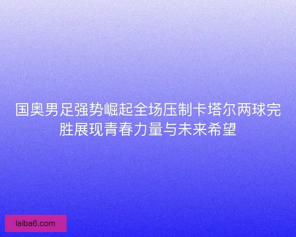 国奥男足强势崛起全场压制卡塔尔两球完胜展现青春力量与未来希望