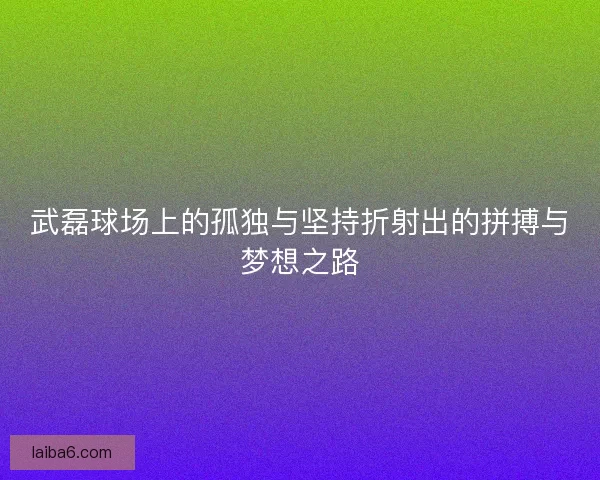 武磊球场上的孤独与坚持折射出的拼搏与梦想之路