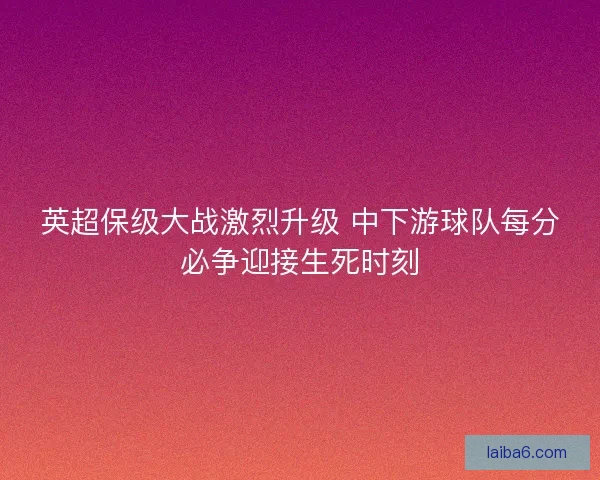 英超保级大战激烈升级 中下游球队每分必争迎接生死时刻