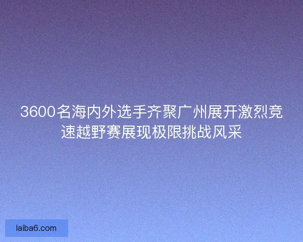 3600名海内外选手齐聚广州展开激烈竞速越野赛展现极限挑战风采