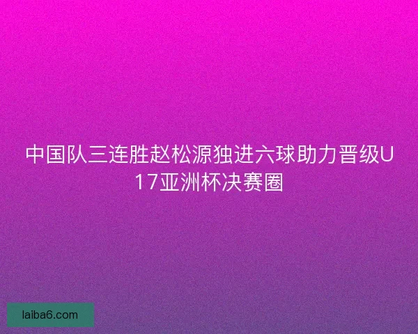 中国队三连胜赵松源独进六球助力晋级U17亚洲杯决赛圈