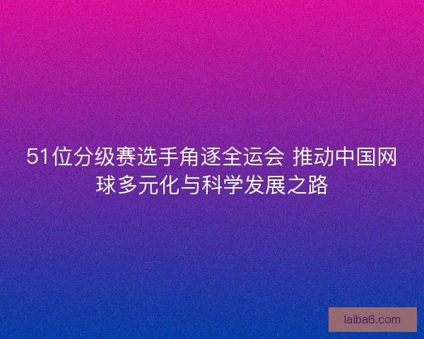 51位分级赛选手角逐全运会 推动中国网球多元化与科学发展之路 51位分级赛选手角逐全运会 推动中国网球多元化与科学发展之路