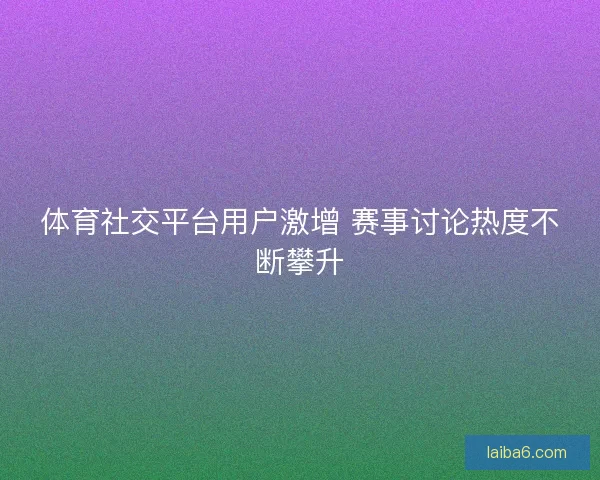 体育社交平台用户激增 赛事讨论热度不断攀升 体育社交平台用户激增 赛事讨论热度不断攀升