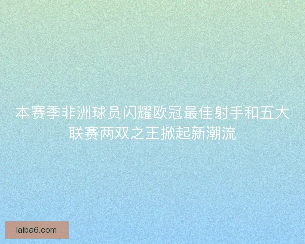 本赛季非洲球员闪耀欧冠最佳射手和五大联赛两双之王掀起新潮流