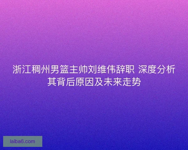 浙江稠州男篮主帅刘维伟辞职 深度分析其背后原因及未来走势