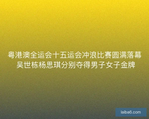 粤港澳全运会十五运会冲浪比赛圆满落幕 吴世栋杨思琪分别夺得男子女子金牌