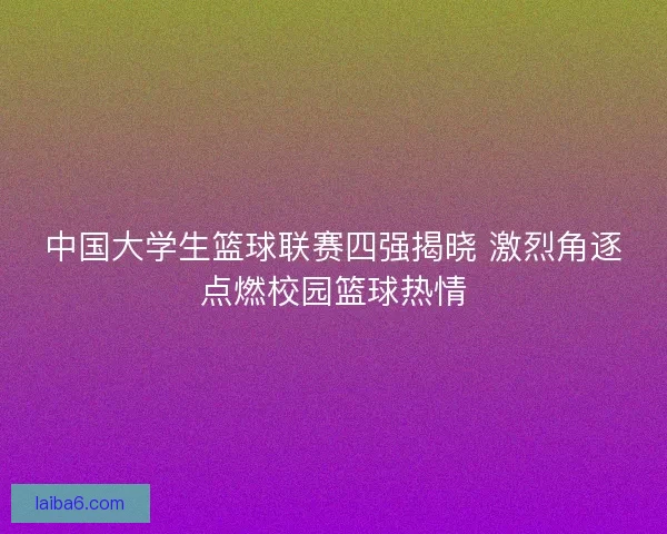 中国大学生篮球联赛四强揭晓 激烈角逐点燃校园篮球热情 中国大学生篮球联赛四强揭晓 激烈角逐点燃校园篮球热情