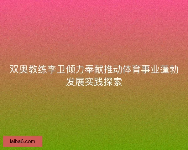 双奥教练李卫倾力奉献推动体育事业蓬勃发展实践探索 双奥教练李卫倾力奉献推动体育事业蓬勃发展实践探索