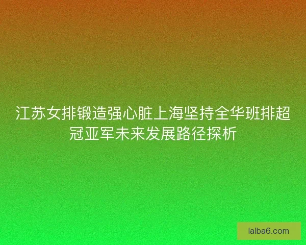 江苏女排锻造强心脏上海坚持全华班排超冠亚军未来发展路径探析 江苏女排锻造强心脏上海坚持全华班排超冠亚军未来发展路径探析