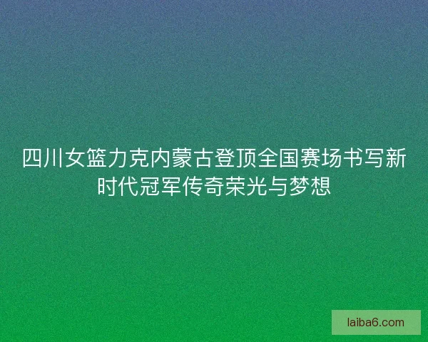四川女篮力克内蒙古登顶全国赛场书写新时代冠军传奇荣光与梦想 四川女篮力克内蒙古登顶全国赛场书写新时代冠军传奇荣光与梦想