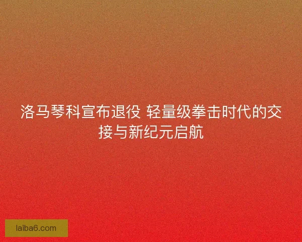 洛马琴科宣布退役 轻量级拳击时代的交接与新纪元启航
