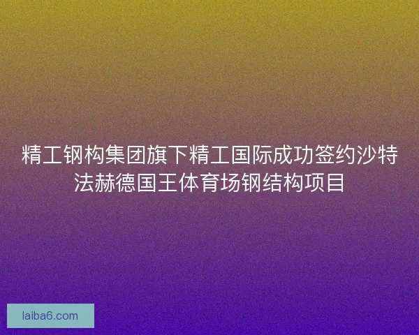 精工钢构集团旗下精工国际成功签约沙特法赫德国王体育场钢结构项目