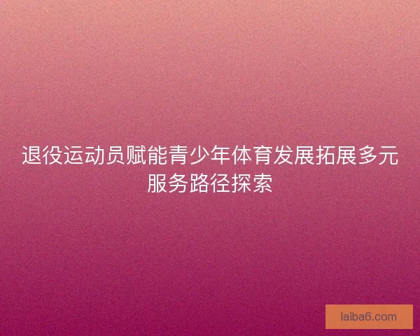 退役运动员赋能青少年体育发展拓展多元服务路径探索