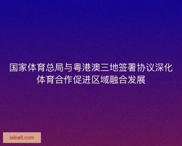 国家体育总局与粤港澳三地签署协议深化体育合作促进区域融合发展