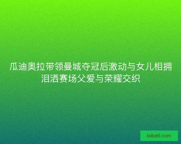 瓜迪奥拉带领曼城夺冠后激动与女儿相拥泪洒赛场父爱与荣耀交织