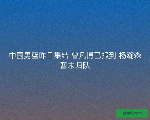 中国男篮昨日集结 曾凡博已报到 杨瀚森暂未归队
