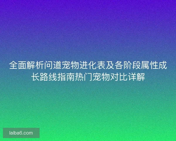 全面解析问道宠物进化表及各阶段属性成长路线指南热门宠物对比详解 全面解析问道宠物进化表及各阶段属性成长路线指南热门宠物对比详解
