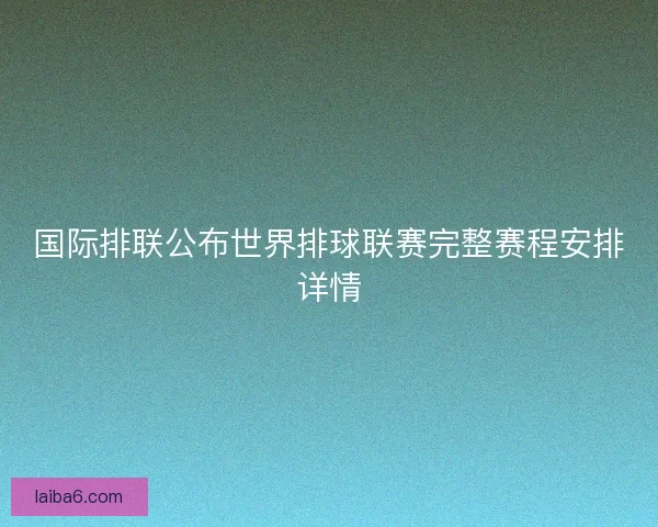 国际排联公布世界排球联赛完整赛程安排详情
