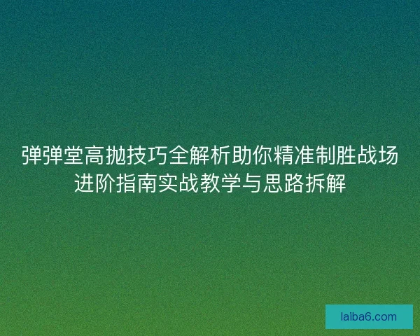 弹弹堂高抛技巧全解析助你精准制胜战场进阶指南实战教学与思路拆解 弹弹堂高抛技巧全解析助你精准制胜战场进阶指南实战教学与思路拆解